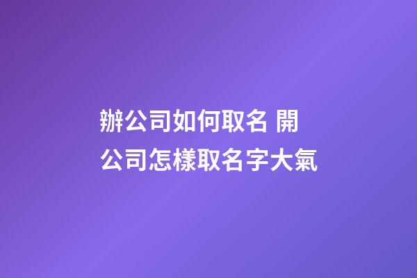 辦公司如何取名 開公司怎樣取名字大氣-第1張-公司起名-玄機派